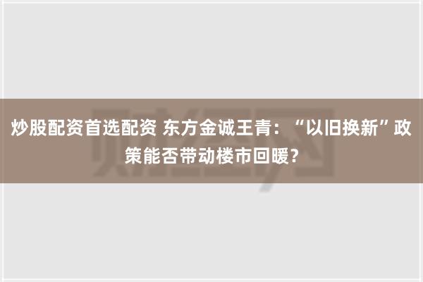 炒股配资首选配资 东方金诚王青：“以旧换新”政策能否带动楼市回暖？