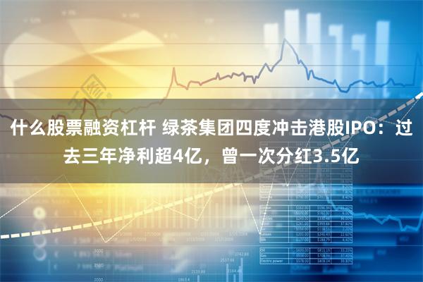 什么股票融资杠杆 绿茶集团四度冲击港股IPO：过去三年净利超4亿，曾一次分红3.5亿