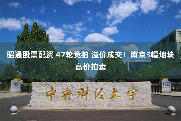 昭通股票配资 47轮竞拍 溢价成交！南京3幅地块高价拍卖