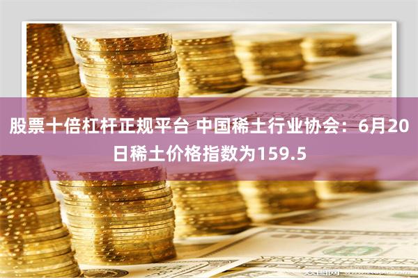 股票十倍杠杆正规平台 中国稀土行业协会：6月20日稀土价格指数为159.5