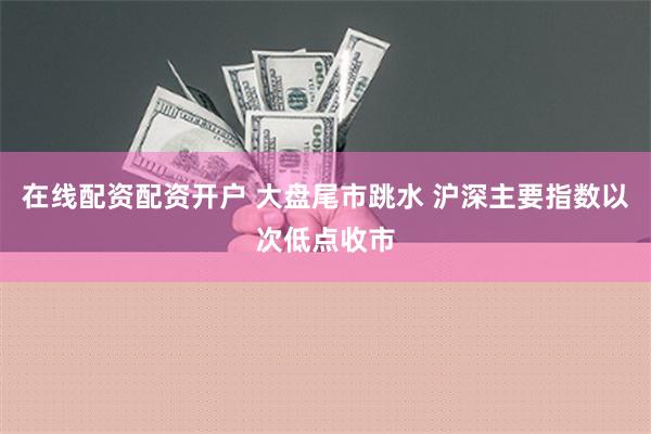 在线配资配资开户 大盘尾市跳水 沪深主要指数以次低点收市