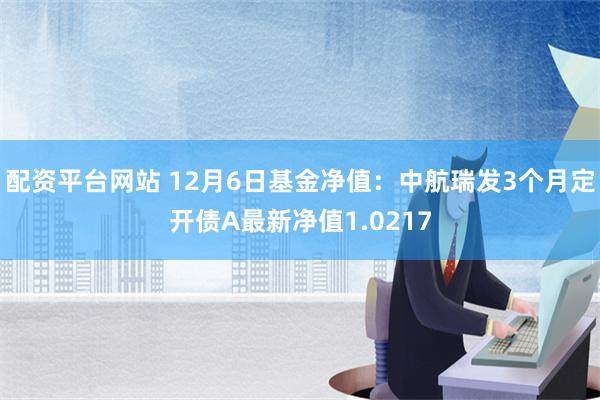 配资平台网站 12月6日基金净值：中航瑞发3个月定开债A最新净值1.0217