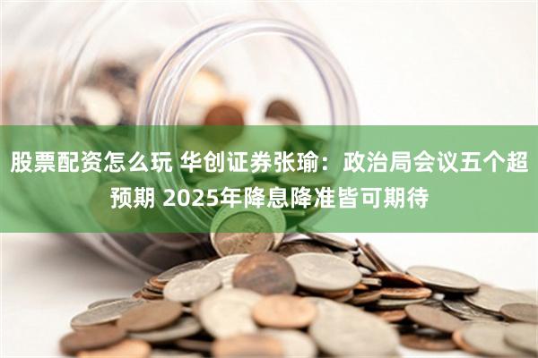 股票配资怎么玩 华创证券张瑜：政治局会议五个超预期 2025年降息降准皆可期待