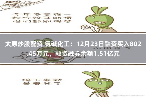 太原炒股配资 氯碱化工：12月23日融资买入802.45万元，融资融券余额1.51亿元